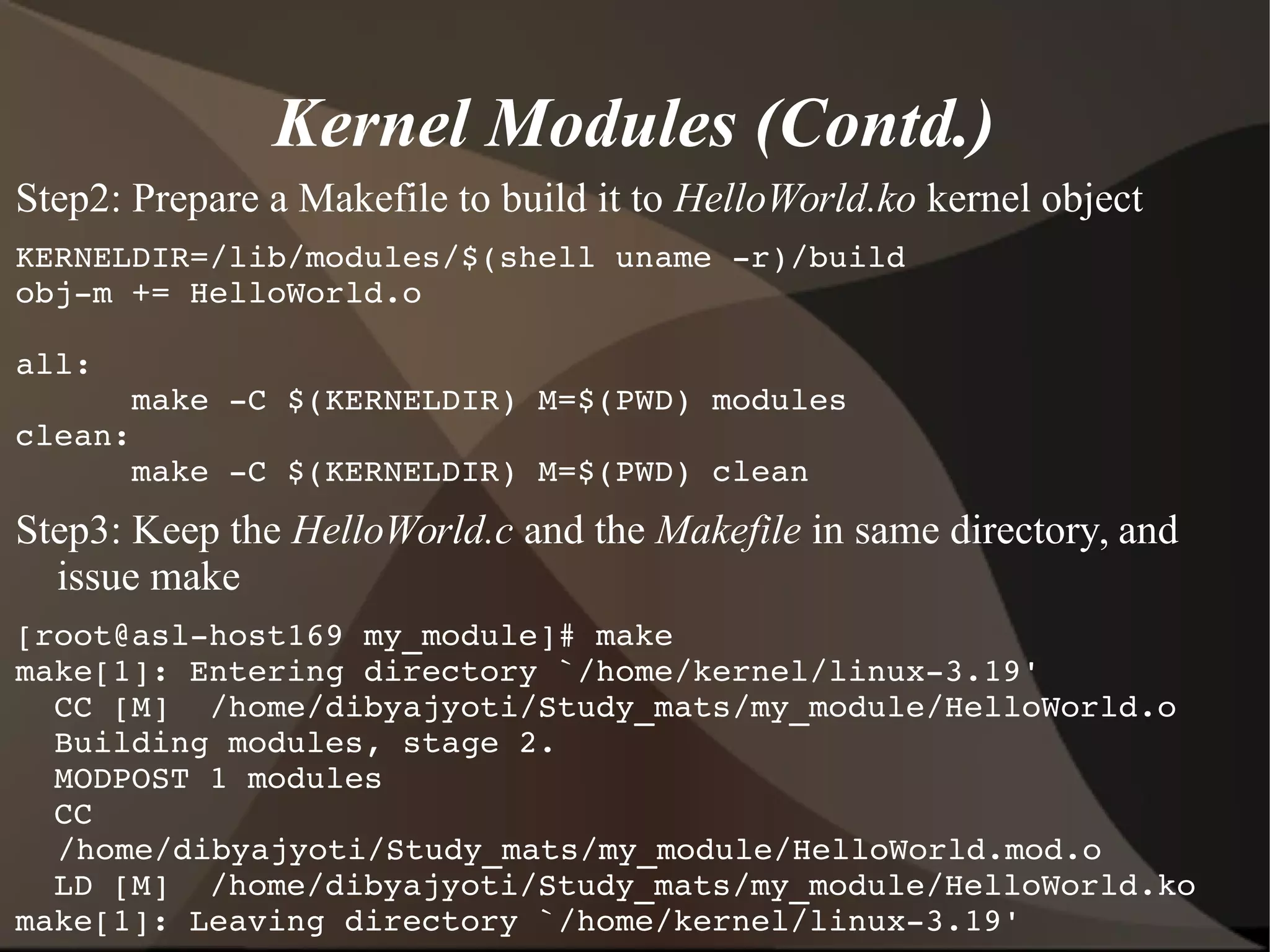 Kernel Modules (Contd.)
Step2: Prepare a Makefile to build it to HelloWorld.ko kernel object
KERNELDIR=/lib/modules/$(shell uname ­r)/build
obj­m += HelloWorld.o
all:
      make ­C $(KERNELDIR) M=$(PWD) modules
clean:
      make ­C $(KERNELDIR) M=$(PWD) clean
Step3: Keep the HelloWorld.c and the Makefile in same directory, and
issue make
[root@asl­host169 my_module]# make
make[1]: Entering directory `/home/kernel/linux­3.19'
  CC [M]  /home/dibyajyoti/Study_mats/my_module/HelloWorld.o
  Building modules, stage 2.
  MODPOST 1 modules
  CC      
/home/dibyajyoti/Study_mats/my_module/HelloWorld.mod.o
  LD [M]  /home/dibyajyoti/Study_mats/my_module/HelloWorld.ko
make[1]: Leaving directory `/home/kernel/linux­3.19'
 