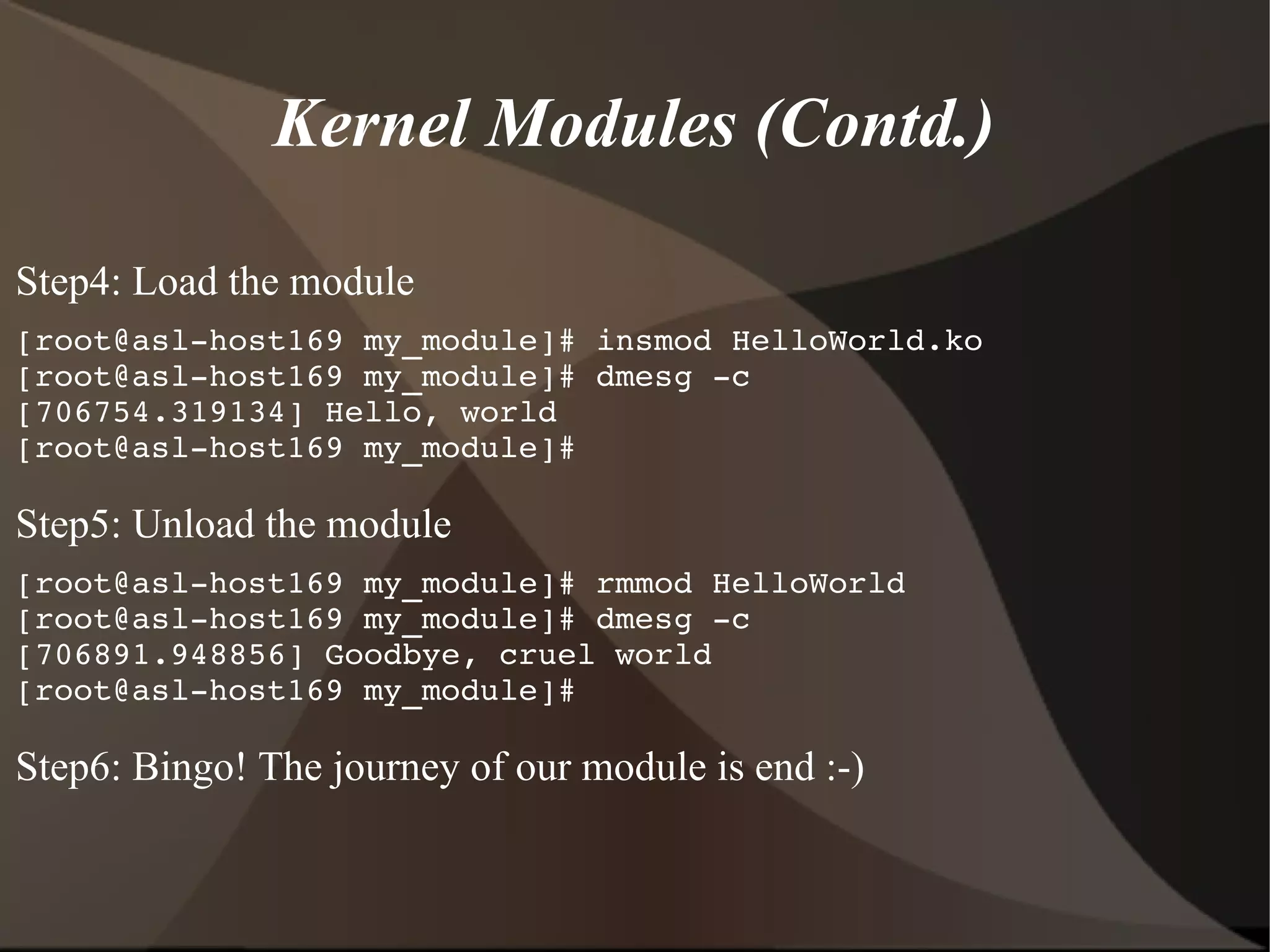 Kernel Modules (Contd.)
Step4: Load the module
[root@asl­host169 my_module]# insmod HelloWorld.ko
[root@asl­host169 my_module]# dmesg ­c
[706754.319134] Hello, world
[root@asl­host169 my_module]#
Step5: Unload the module
[root@asl­host169 my_module]# rmmod HelloWorld
[root@asl­host169 my_module]# dmesg ­c
[706891.948856] Goodbye, cruel world
[root@asl­host169 my_module]#
Step6: Bingo! The journey of our module is end :-)
 