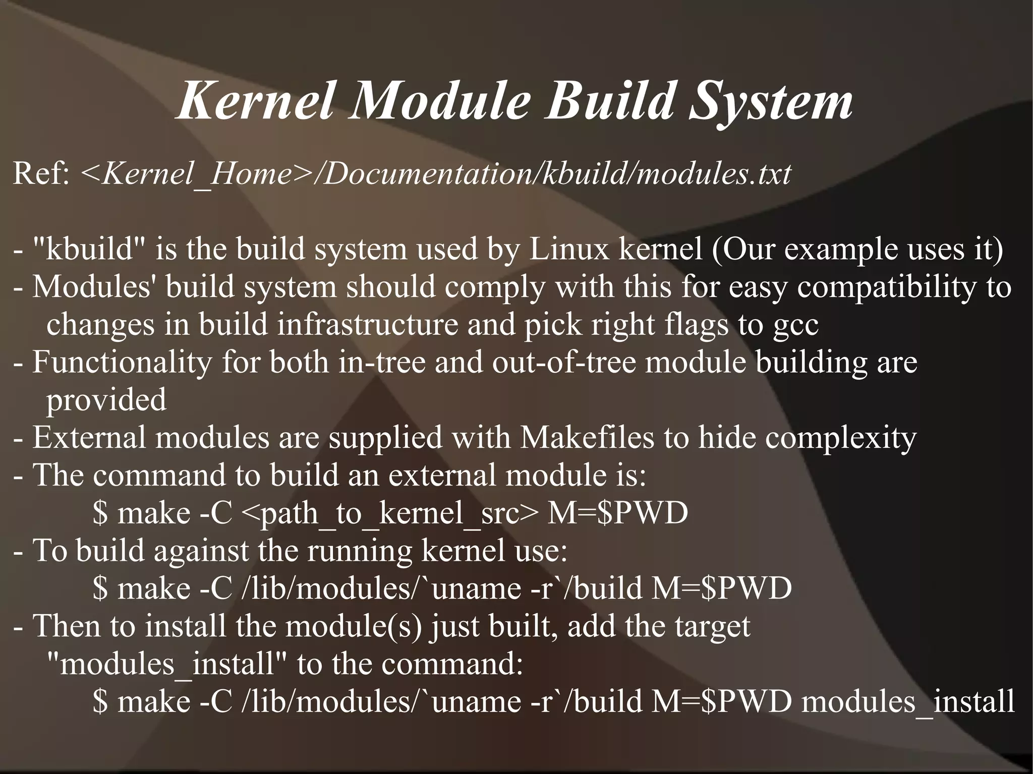 Kernel Module Build System
Ref: <Kernel_Home>/Documentation/kbuild/modules.txt
- "kbuild" is the build system used by Linux kernel (Our example uses it)
- Modules' build system should comply with this for easy compatibility to
changes in build infrastructure and pick right flags to gcc
- Functionality for both in-tree and out-of-tree module building are
provided
- External modules are supplied with Makefiles to hide complexity
- The command to build an external module is:
$ make -C <path_to_kernel_src> M=$PWD
- To build against the running kernel use:
$ make -C /lib/modules/`uname -r`/build M=$PWD
- Then to install the module(s) just built, add the target
"modules_install" to the command:
$ make -C /lib/modules/`uname -r`/build M=$PWD modules_install
 