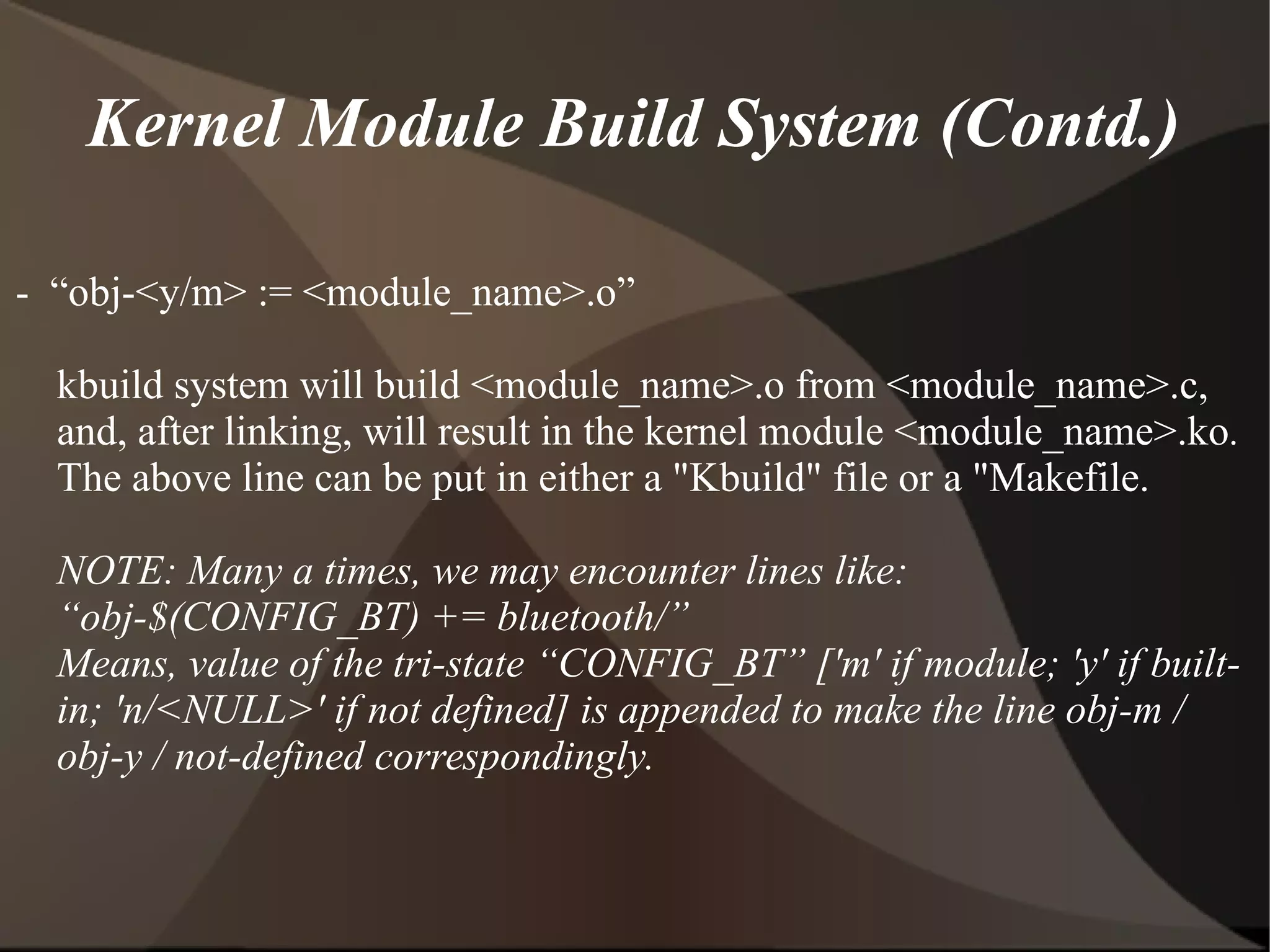 Kernel Module Build System (Contd.)
- “obj-<y/m> := <module_name>.o”
kbuild system will build <module_name>.o from <module_name>.c,
and, after linking, will result in the kernel module <module_name>.ko.
The above line can be put in either a "Kbuild" file or a "Makefile.
NOTE: Many a times, we may encounter lines like:
“obj-$(CONFIG_BT) += bluetooth/”
Means, value of the tri-state “CONFIG_BT” ['m' if module; 'y' if built-
in; 'n/<NULL>' if not defined] is appended to make the line obj-m /
obj-y / not-defined correspondingly.
 