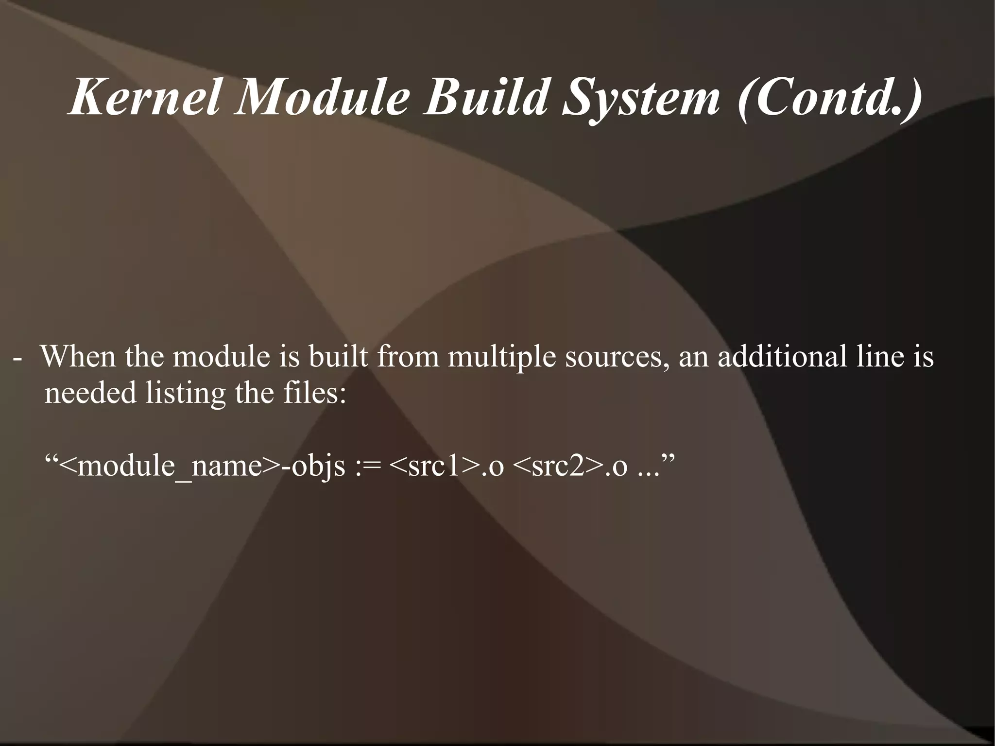 Kernel Module Build System (Contd.)
- When the module is built from multiple sources, an additional line is
needed listing the files:
“<module_name>-objs := <src1>.o <src2>.o ...”
 
