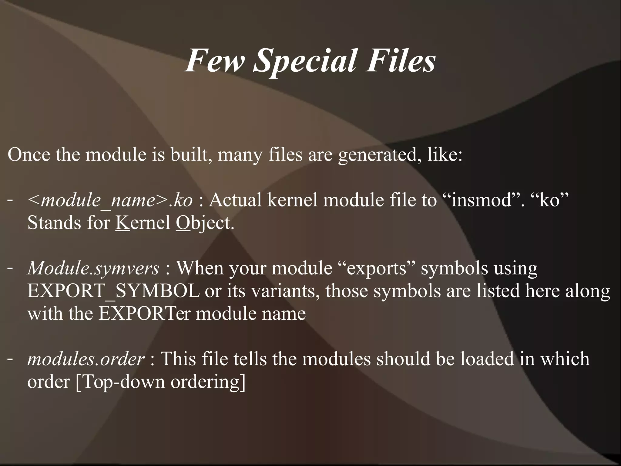 Few Special Files
Once the module is built, many files are generated, like:
- <module_name>.ko : Actual kernel module file to “insmod”. “ko”
Stands for Kernel Object.
- Module.symvers : When your module “exports” symbols using
EXPORT_SYMBOL or its variants, those symbols are listed here along
with the EXPORTer module name
- modules.order : This file tells the modules should be loaded in which
order [Top-down ordering]
 