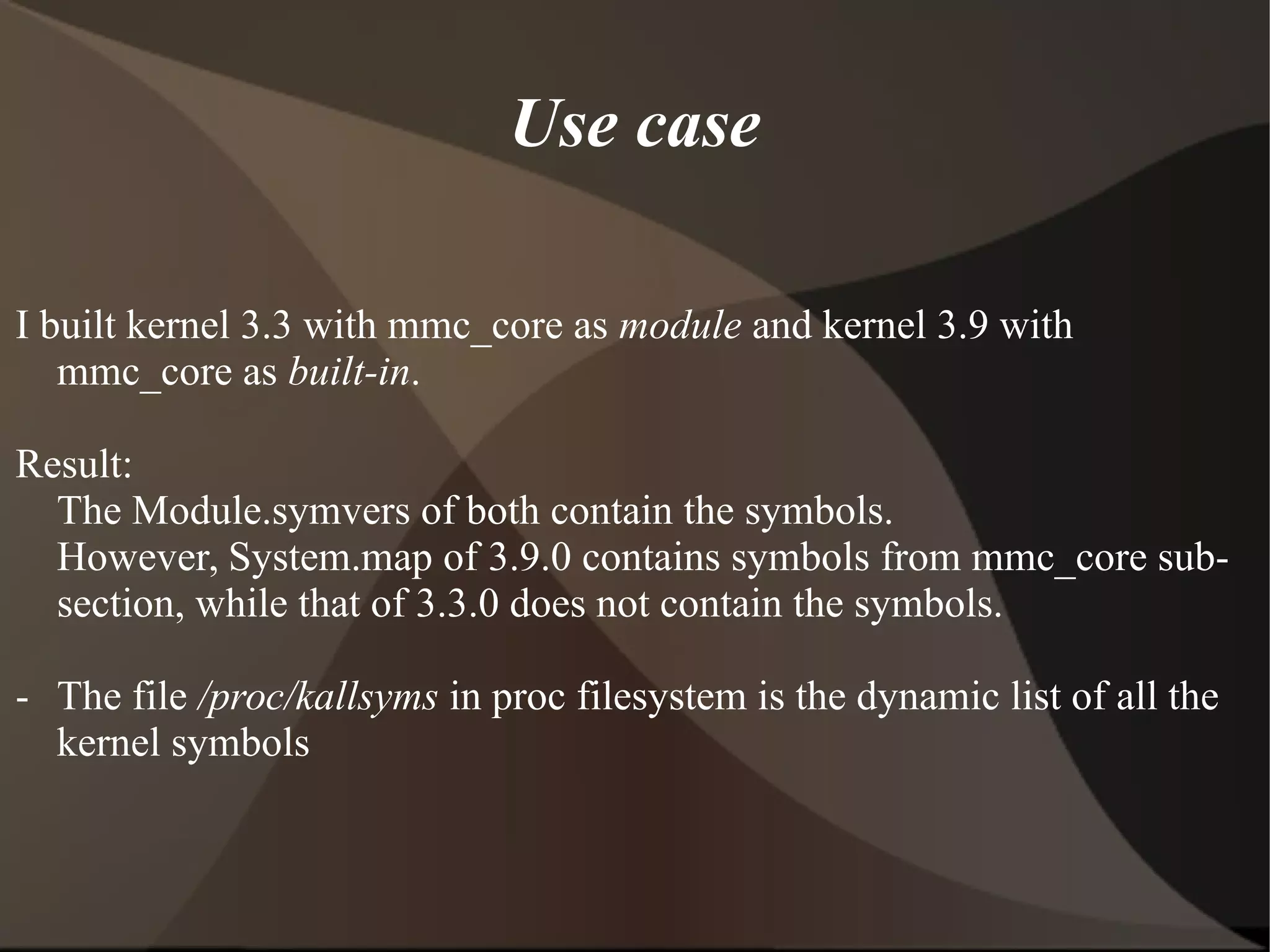 Use case
I built kernel 3.3 with mmc_core as module and kernel 3.9 with
mmc_core as built-in.
Result:
The Module.symvers of both contain the symbols.
However, System.map of 3.9.0 contains symbols from mmc_core sub-
section, while that of 3.3.0 does not contain the symbols.
- The file /proc/kallsyms in proc filesystem is the dynamic list of all the
kernel symbols
 