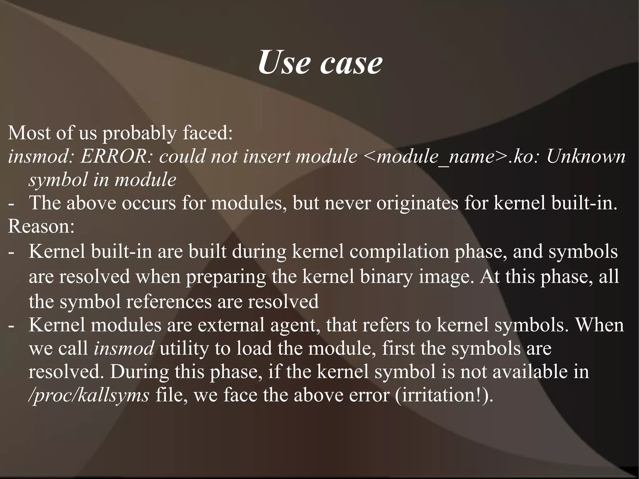 Use case
Most of us probably faced:
insmod: ERROR: could not insert module <module_name>.ko: Unknown
symbol in module
- The above occurs for modules, but never originates for kernel built-in.
Reason:
- Kernel built-in are built during kernel compilation phase, and symbols
are resolved when preparing the kernel binary image. At this phase, all
the symbol references are resolved
- Kernel modules are external agent, that refers to kernel symbols. When
we call insmod utility to load the module, first the symbols are
resolved. During this phase, if the kernel symbol is not available in
/proc/kallsyms file, we face the above error (irritation!).
 