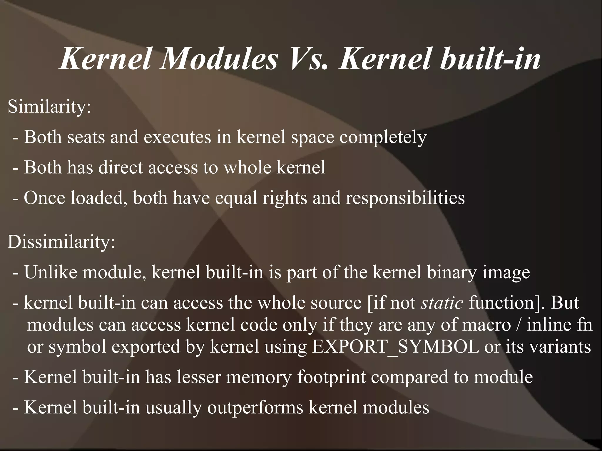 Kernel Modules Vs. Kernel built-in
Similarity:
- Both seats and executes in kernel space completely
- Both has direct access to whole kernel
- Once loaded, both have equal rights and responsibilities
Dissimilarity:
- Unlike module, kernel built-in is part of the kernel binary image
- kernel built-in can access the whole source [if not static function]. But
modules can access kernel code only if they are any of macro / inline fn
or symbol exported by kernel using EXPORT_SYMBOL or its variants
- Kernel built-in has lesser memory footprint compared to module
- Kernel built-in usually outperforms kernel modules
 