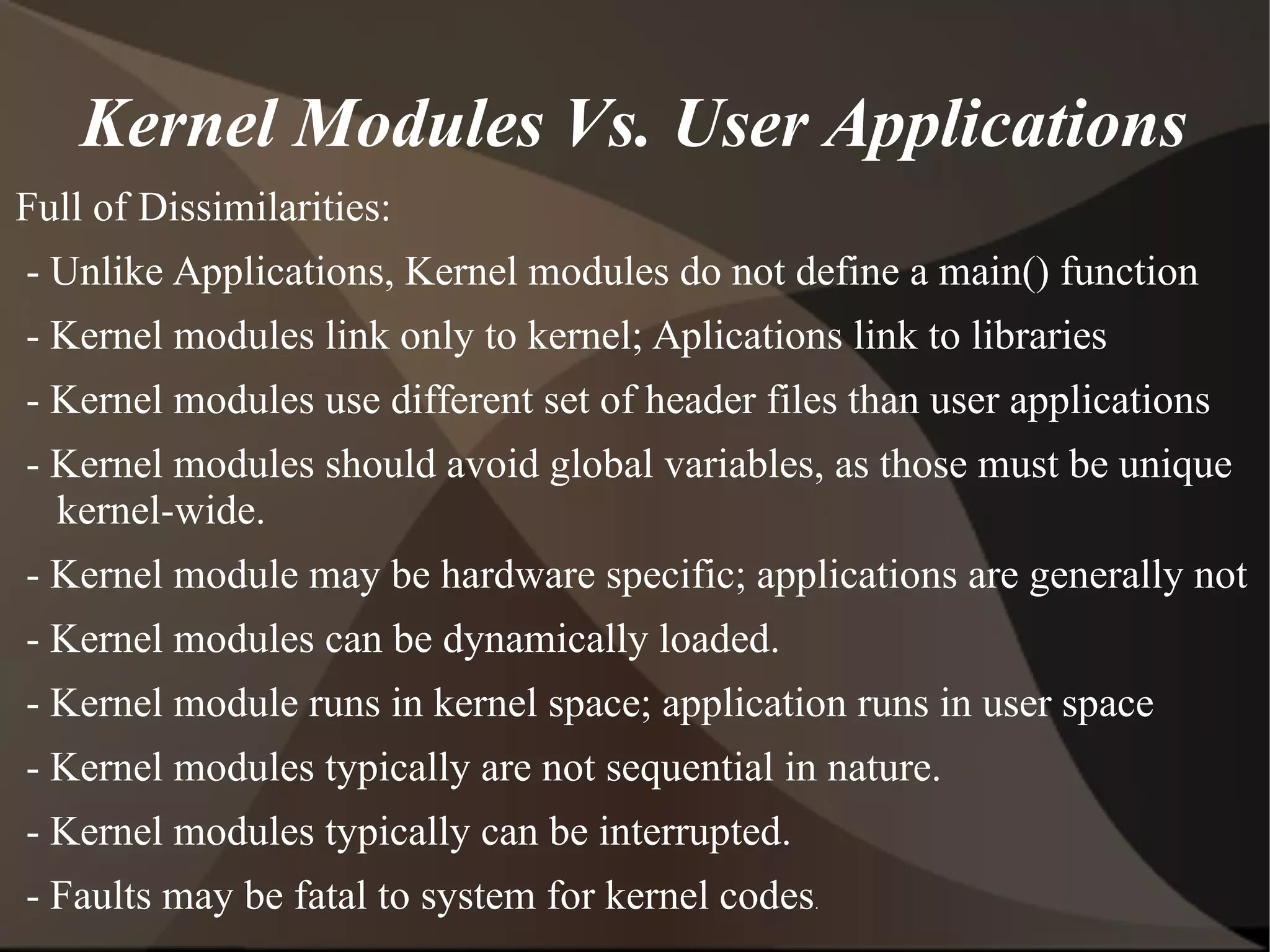 Kernel Modules Vs. User Applications
Full of Dissimilarities:
- Unlike Applications, Kernel modules do not define a main() function
- Kernel modules link only to kernel; Aplications link to libraries
- Kernel modules use different set of header files than user applications
- Kernel modules should avoid global variables, as those must be unique
kernel-wide.
- Kernel module may be hardware specific; applications are generally not
- Kernel modules can be dynamically loaded.
- Kernel module runs in kernel space; application runs in user space
- Kernel modules typically are not sequential in nature.
- Kernel modules typically can be interrupted.
- Faults may be fatal to system for kernel codes.
 