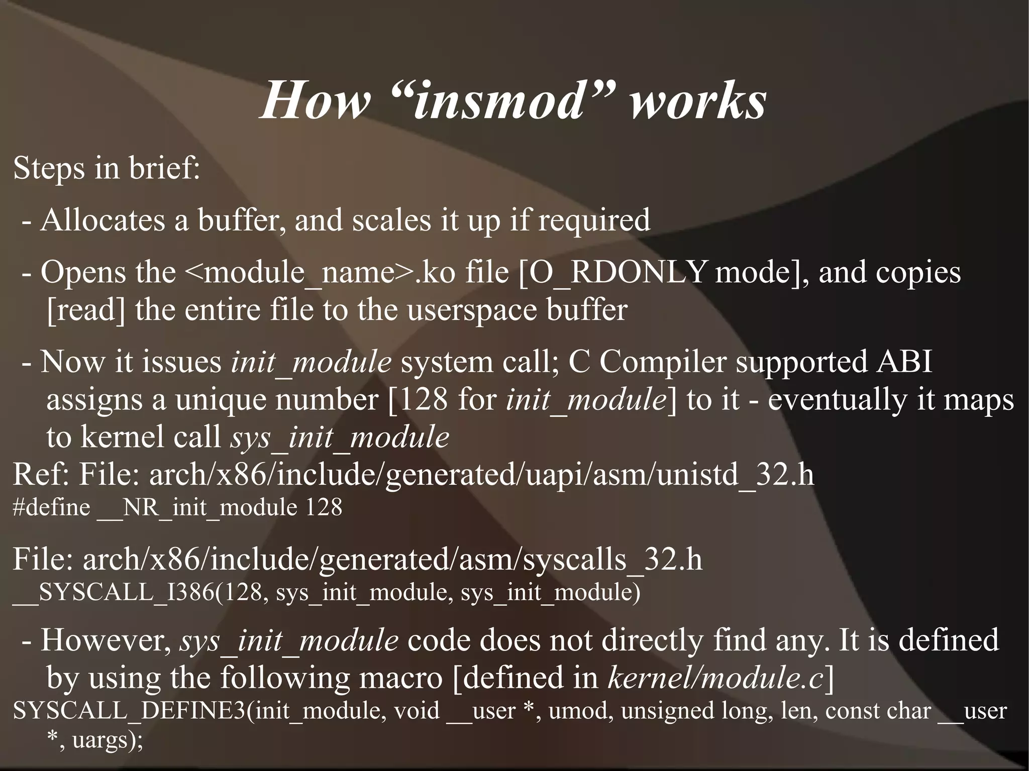How “insmod” works
Steps in brief:
- Allocates a buffer, and scales it up if required
- Opens the <module_name>.ko file [O_RDONLY mode], and copies
[read] the entire file to the userspace buffer
- Now it issues init_module system call; C Compiler supported ABI
assigns a unique number [128 for init_module] to it - eventually it maps
to kernel call sys_init_module
Ref: File: arch/x86/include/generated/uapi/asm/unistd_32.h
#define __NR_init_module 128
File: arch/x86/include/generated/asm/syscalls_32.h
__SYSCALL_I386(128, sys_init_module, sys_init_module)
- However, sys_init_module code does not directly find any. It is defined
by using the following macro [defined in kernel/module.c]
SYSCALL_DEFINE3(init_module, void __user *, umod, unsigned long, len, const char __user
*, uargs);
 
