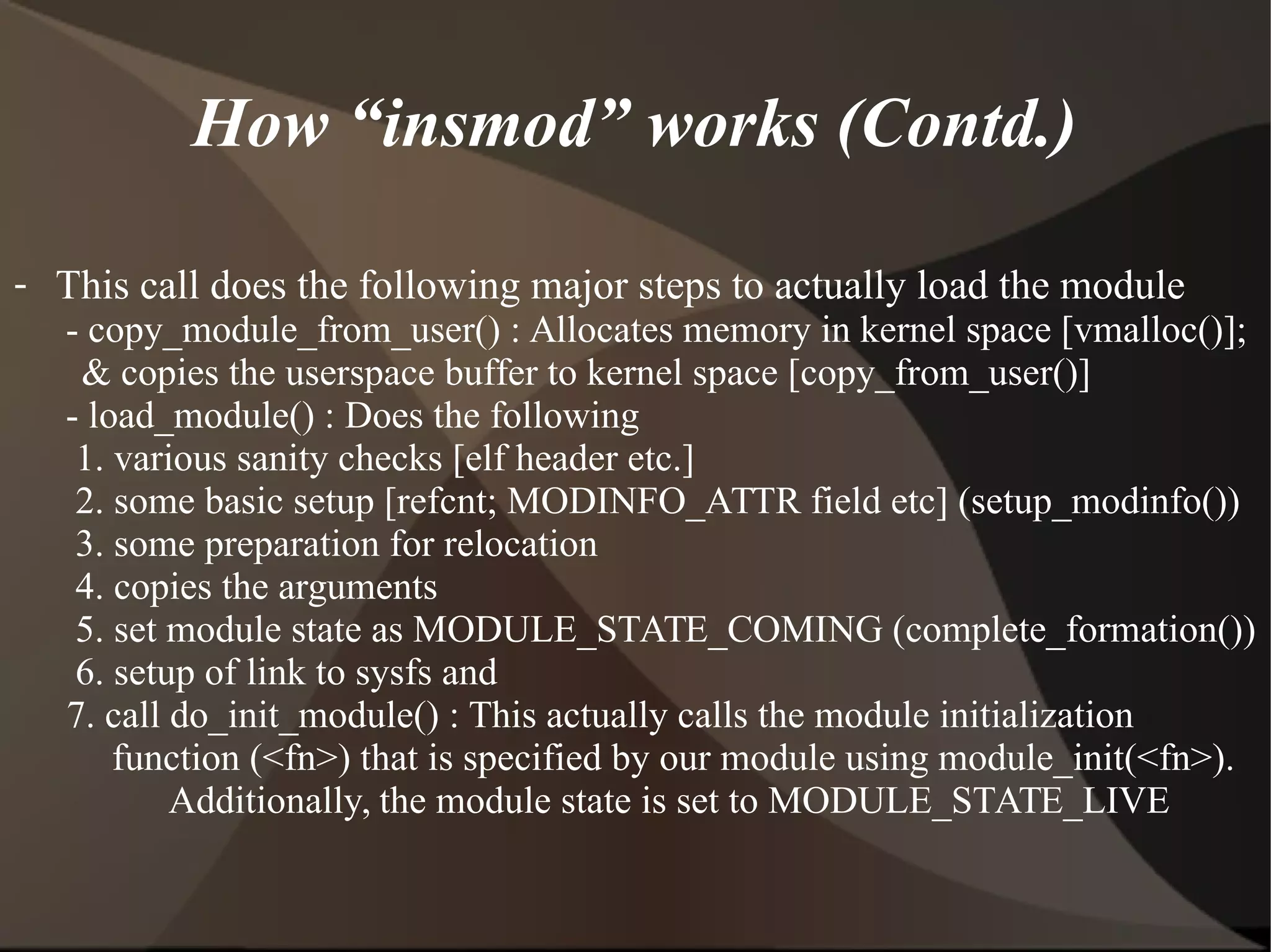 How “insmod” works (Contd.)
- This call does the following major steps to actually load the module
- copy_module_from_user() : Allocates memory in kernel space [vmalloc()];
& copies the userspace buffer to kernel space [copy_from_user()]
- load_module() : Does the following
1. various sanity checks [elf header etc.]
2. some basic setup [refcnt; MODINFO_ATTR field etc] (setup_modinfo())
3. some preparation for relocation
4. copies the arguments
5. set module state as MODULE_STATE_COMING (complete_formation())
6. setup of link to sysfs and
7. call do_init_module() : This actually calls the module initialization
function (<fn>) that is specified by our module using module_init(<fn>).
Additionally, the module state is set to MODULE_STATE_LIVE
 