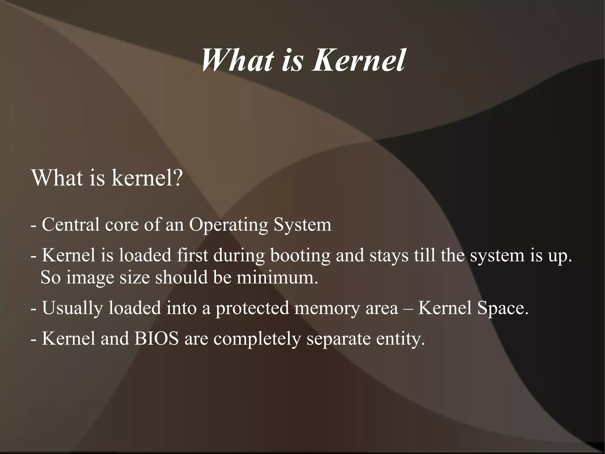 What is Kernel
What is kernel?
- Central core of an Operating System
- Kernel is loaded first during booting and stays till the system is up.
So image size should be minimum.
- Usually loaded into a protected memory area – Kernel Space.
- Kernel and BIOS are completely separate entity.
 