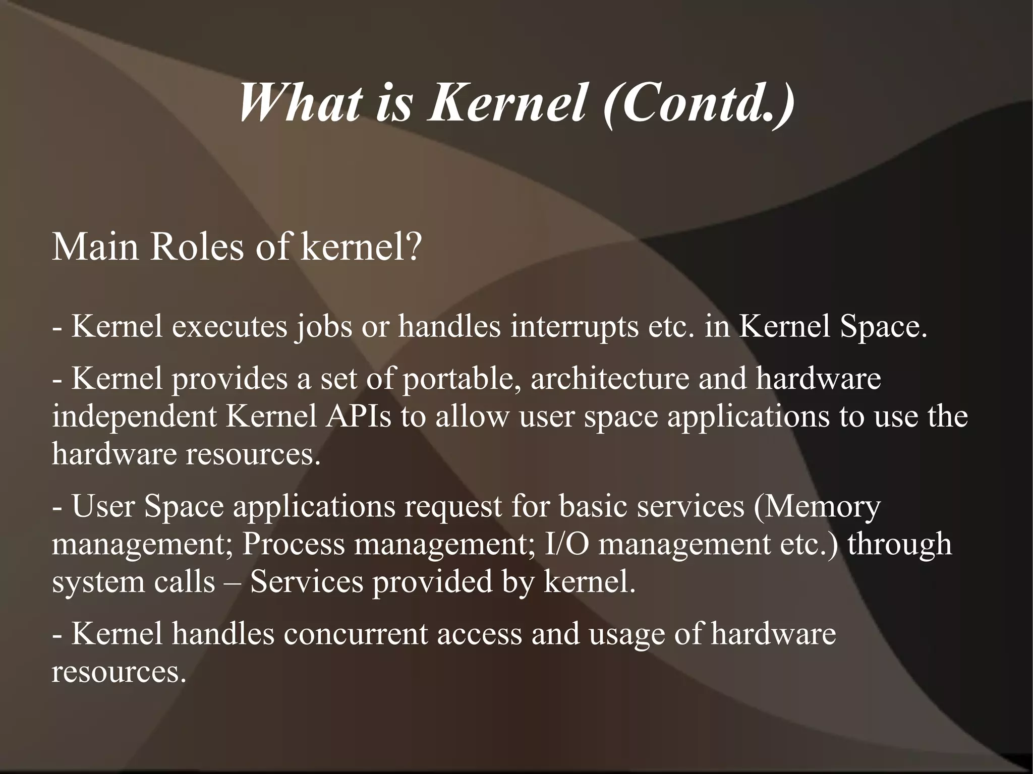 What is Kernel (Contd.)
Main Roles of kernel?
- Kernel executes jobs or handles interrupts etc. in Kernel Space.
- Kernel provides a set of portable, architecture and hardware
independent Kernel APIs to allow user space applications to use the
hardware resources.
- User Space applications request for basic services (Memory
management; Process management; I/O management etc.) through
system calls – Services provided by kernel.
- Kernel handles concurrent access and usage of hardware
resources.
 