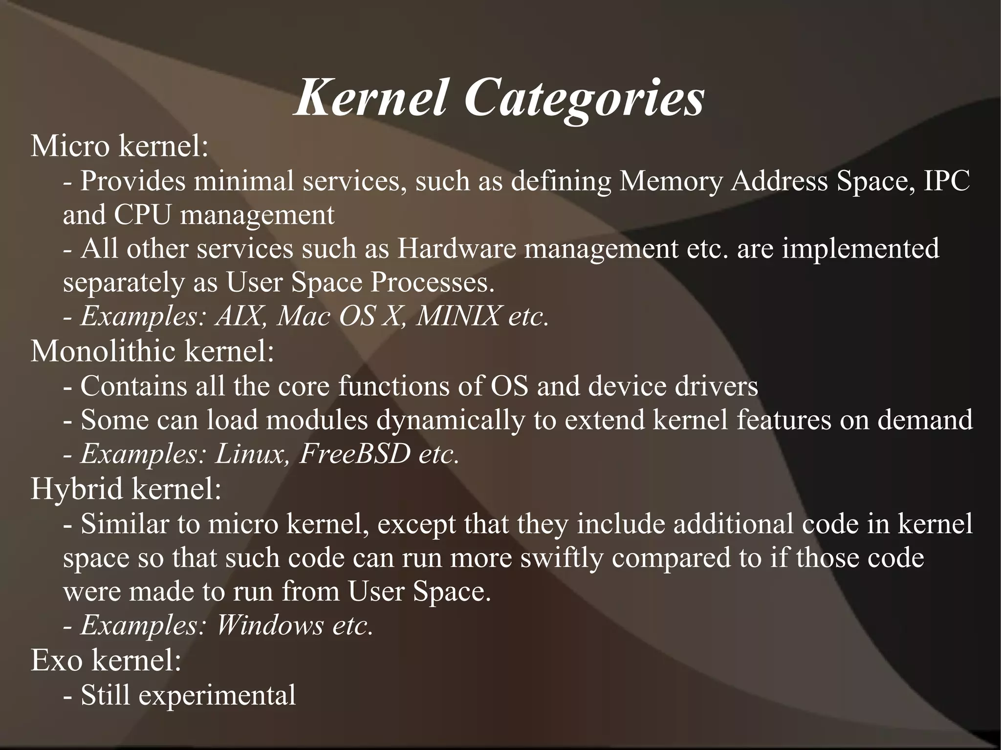 Kernel Categories
Micro kernel:
- Provides minimal services, such as defining Memory Address Space, IPC
and CPU management
- All other services such as Hardware management etc. are implemented
separately as User Space Processes.
- Examples: AIX, Mac OS X, MINIX etc.
Monolithic kernel:
- Contains all the core functions of OS and device drivers
- Some can load modules dynamically to extend kernel features on demand
- Examples: Linux, FreeBSD etc.
Hybrid kernel:
- Similar to micro kernel, except that they include additional code in kernel
space so that such code can run more swiftly compared to if those code
were made to run from User Space.
- Examples: Windows etc.
Exo kernel:
- Still experimental
 