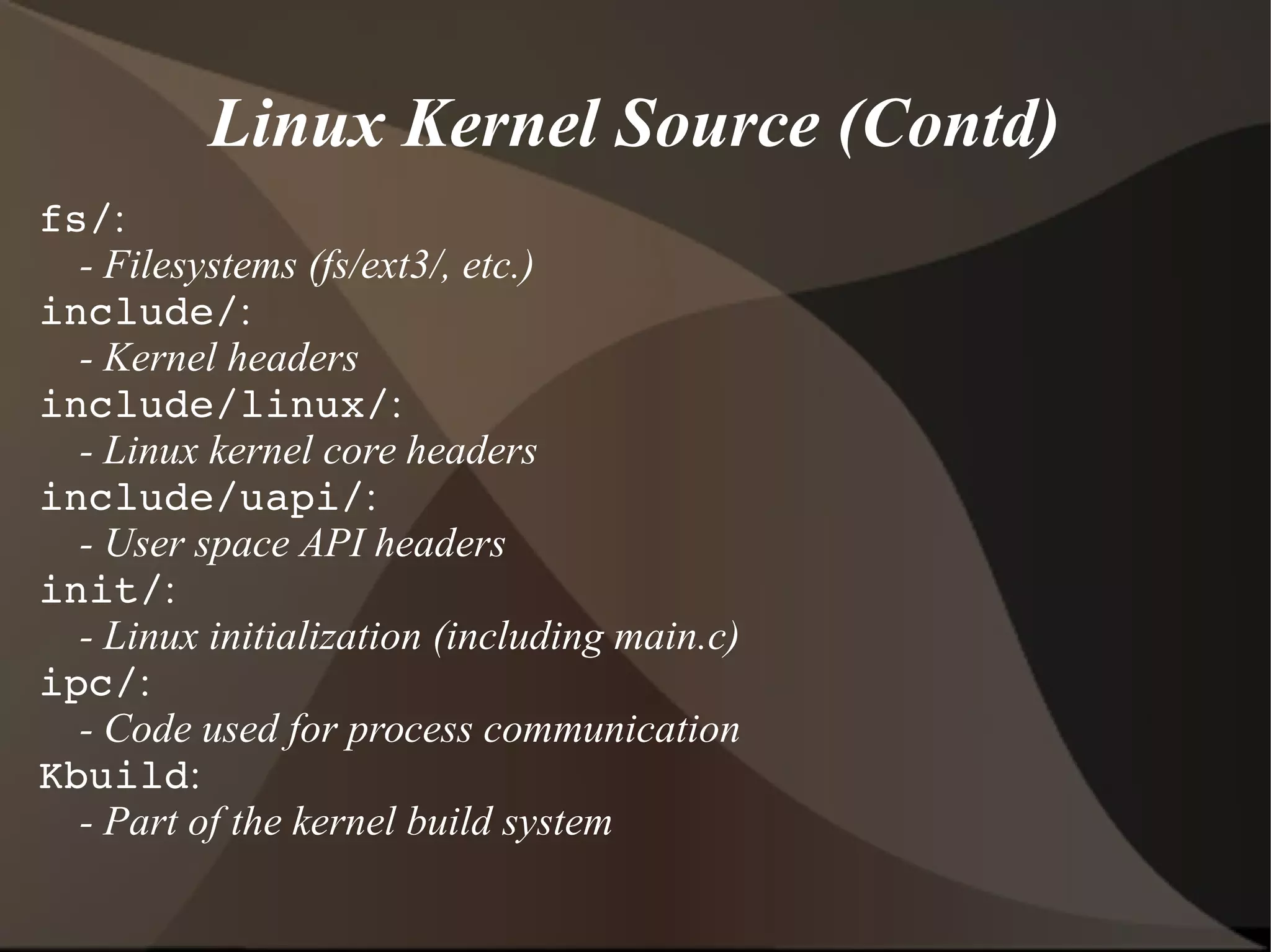 Linux Kernel Source (Contd)
fs/:
- Filesystems (fs/ext3/, etc.)
include/:
- Kernel headers
include/linux/:
- Linux kernel core headers
include/uapi/:
- User space API headers
init/:
- Linux initialization (including main.c)
ipc/:
- Code used for process communication
Kbuild:
- Part of the kernel build system
 