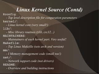 Linux Kernel Source (Contd)
Kconfig:
- Top level description file for conguration parameters
kernel/:
- Linux kernel core (very small!)
lib/:
- Misc library routines (zlib, crc32...)
MAINTAINERS:
- Maintainers of each kernel part. Very useful!
Makefile:
- Top Linux Makefile (sets arch and version)
mm/:
- I Memory management code (small too!)
net/:
- Network support code (not drivers)
README:
- Overview and building instructions
 