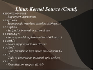 Linux Kernel Source (Contd)
REPORTING­BUGS:
- Bug report instructions
samples/:
- Sample code (markers, kprobes, kobjects...)
scripts/:
- Scripts for internal or external use
security/:
- Security model implementations (SELinux...)
sound/:
- Sound support code and drivers
tools/:
- Code for various user space tools (mostly C)
usr/:
- Code to generate an initramfs cpio archive
virt/:
- Virtualization support (KVM)
 