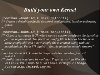 Build your own Kernel
[root@asl­host169]# make defconfig
/** Creates a default .config file for kernel configuration, based on underlying
system
*/
[root@asl­host169]# make menuconfig
/** Opens a text based GUI, where we can custom-configure the kernel as
per our requirement. The previous .config file is kept as backup with
name .config.old, and a new .config file is created along with the
modifications. Put a [*] against “Enable loadable module support”
*/
[root@asl­host169]# make bzImage modules modules_install 
install
/** Builds the kernel and its modules; Prepares various files like
vmlinux, vmlinux.bin, vmlinuz, zImage, bzImage,
System.map, initrd.img etc.
*/
 
