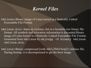 Kernel Files
vmlinux:Binary image of Linux kernel in a Statically Linked
Executable File Format.
vmlinux.bin: Same as vmlinux, but in a bootable raw binary file
format. All symbols and relocation information is discarded.Binary
image of Linux kernel in a Statically Linked Executable File Format.
Generated from vmlinux by objcopy ­O binary vmlinux 
vmlinux.bin.
vmlinuz:Binary compressed [with zlib/LZMA/bzip2] vmlinux file.
During bootup, it is decompressed to get the boot image.
 