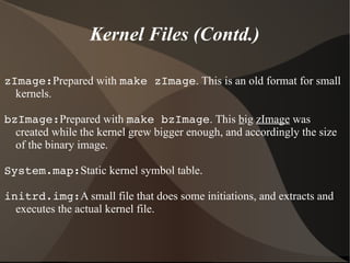 Kernel Files (Contd.)
zImage:Prepared with make zImage. This is an old format for small
kernels.
bzImage:Prepared with make bzImage. This big zImage was
created while the kernel grew bigger enough, and accordingly the size
of the binary image.
System.map:Static kernel symbol table.
initrd.img:A small file that does some initiations, and extracts and
executes the actual kernel file.
 