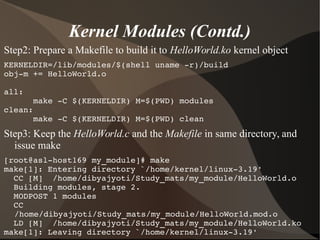 Kernel Modules (Contd.)
Step2: Prepare a Makefile to build it to HelloWorld.ko kernel object
KERNELDIR=/lib/modules/$(shell uname ­r)/build
obj­m += HelloWorld.o
all:
      make ­C $(KERNELDIR) M=$(PWD) modules
clean:
      make ­C $(KERNELDIR) M=$(PWD) clean
Step3: Keep the HelloWorld.c and the Makefile in same directory, and
issue make
[root@asl­host169 my_module]# make
make[1]: Entering directory `/home/kernel/linux­3.19'
  CC [M]  /home/dibyajyoti/Study_mats/my_module/HelloWorld.o
  Building modules, stage 2.
  MODPOST 1 modules
  CC      
/home/dibyajyoti/Study_mats/my_module/HelloWorld.mod.o
  LD [M]  /home/dibyajyoti/Study_mats/my_module/HelloWorld.ko
make[1]: Leaving directory `/home/kernel/linux­3.19'
 