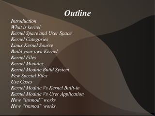 Introduction
What is kernel
Kernel Space and User Space
Kernel Categories
Linux Kernel Source
Build your own Kernel
Kernel Files
Kernel Modules
Kernel Module Build System
Few Special Files
Use Cases
Kernel Module Vs Kernel Built-in
Kernel Module Vs User Application
How “insmod” works
How “rmmod” works
Outline
 