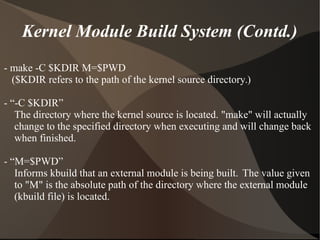 Kernel Module Build System (Contd.)
- make -C $KDIR M=$PWD
($KDIR refers to the path of the kernel source directory.)
- “-C $KDIR”
The directory where the kernel source is located. "make" will actually
change to the specified directory when executing and will change back
when finished.
- “M=$PWD”
Informs kbuild that an external module is being built. The value given
to "M" is the absolute path of the directory where the external module
(kbuild file) is located.
 