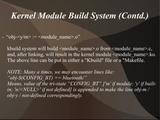 Kernel Module Build System (Contd.)
- “obj-<y/m> := <module_name>.o”
kbuild system will build <module_name>.o from <module_name>.c,
and, after linking, will result in the kernel module <module_name>.ko.
The above line can be put in either a "Kbuild" file or a "Makefile.
NOTE: Many a times, we may encounter lines like:
“obj-$(CONFIG_BT) += bluetooth/”
Means, value of the tri-state “CONFIG_BT” ['m' if module; 'y' if built-
in; 'n/<NULL>' if not defined] is appended to make the line obj-m /
obj-y / not-defined correspondingly.
 