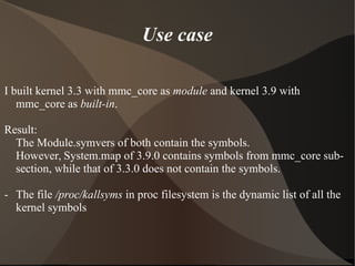 Use case
I built kernel 3.3 with mmc_core as module and kernel 3.9 with
mmc_core as built-in.
Result:
The Module.symvers of both contain the symbols.
However, System.map of 3.9.0 contains symbols from mmc_core sub-
section, while that of 3.3.0 does not contain the symbols.
- The file /proc/kallsyms in proc filesystem is the dynamic list of all the
kernel symbols
 