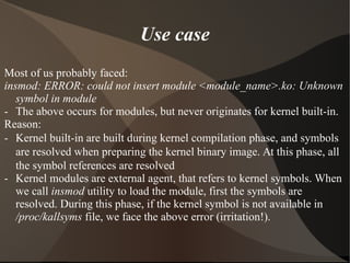 Use case
Most of us probably faced:
insmod: ERROR: could not insert module <module_name>.ko: Unknown
symbol in module
- The above occurs for modules, but never originates for kernel built-in.
Reason:
- Kernel built-in are built during kernel compilation phase, and symbols
are resolved when preparing the kernel binary image. At this phase, all
the symbol references are resolved
- Kernel modules are external agent, that refers to kernel symbols. When
we call insmod utility to load the module, first the symbols are
resolved. During this phase, if the kernel symbol is not available in
/proc/kallsyms file, we face the above error (irritation!).
 