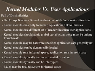 Kernel Modules Vs. User Applications
Full of Dissimilarities:
- Unlike Applications, Kernel modules do not define a main() function
- Kernel modules link only to kernel; Aplications link to libraries
- Kernel modules use different set of header files than user applications
- Kernel modules should avoid global variables, as those must be unique
kernel-wide.
- Kernel module may be hardware specific; applications are generally not
- Kernel modules can be dynamically loaded.
- Kernel module runs in kernel space; application runs in user space
- Kernel modules typically are not sequential in nature.
- Kernel modules typically can be interrupted.
- Faults may be fatal to system for kernel codes.
 