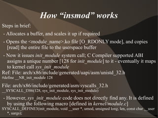 How “insmod” works
Steps in brief:
- Allocates a buffer, and scales it up if required
- Opens the <module_name>.ko file [O_RDONLY mode], and copies
[read] the entire file to the userspace buffer
- Now it issues init_module system call; C Compiler supported ABI
assigns a unique number [128 for init_module] to it - eventually it maps
to kernel call sys_init_module
Ref: File: arch/x86/include/generated/uapi/asm/unistd_32.h
#define __NR_init_module 128
File: arch/x86/include/generated/asm/syscalls_32.h
__SYSCALL_I386(128, sys_init_module, sys_init_module)
- However, sys_init_module code does not directly find any. It is defined
by using the following macro [defined in kernel/module.c]
SYSCALL_DEFINE3(init_module, void __user *, umod, unsigned long, len, const char __user
*, uargs);
 