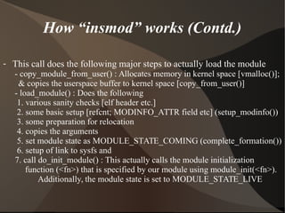 How “insmod” works (Contd.)
- This call does the following major steps to actually load the module
- copy_module_from_user() : Allocates memory in kernel space [vmalloc()];
& copies the userspace buffer to kernel space [copy_from_user()]
- load_module() : Does the following
1. various sanity checks [elf header etc.]
2. some basic setup [refcnt; MODINFO_ATTR field etc] (setup_modinfo())
3. some preparation for relocation
4. copies the arguments
5. set module state as MODULE_STATE_COMING (complete_formation())
6. setup of link to sysfs and
7. call do_init_module() : This actually calls the module initialization
function (<fn>) that is specified by our module using module_init(<fn>).
Additionally, the module state is set to MODULE_STATE_LIVE
 