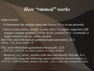 How “rmmod” works
Steps in brief:
- It determines the module name and checks if it is in use presently
- Now it issues delete_module system call; C Compiler supported ABI
assigns a unique number [129 for delete_module] to it - eventually it
maps to kernel call sys_delete_module
Ref: File: arch/x86/include/generated/uapi/asm/unistd_32.h
#define __NR_delete_module 129
File: arch/x86/include/generated/asm/syscalls_32.h
__SYSCALL_I386(129, sys_delete_module, sys_delete_module)
- However, sys_delete_module code does not directly find any. It is
defined by using the following macro [defined in kernel/module.c]
SYSCALL_DEFINE2(delete_module, const char __user *, name_user, unsigned int, flags);
 