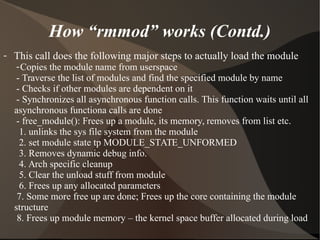 How “rmmod” works (Contd.)
- This call does the following major steps to actually load the module
-Copies the module name from userspace
- Traverse the list of modules and find the specified module by name
- Checks if other modules are dependent on it
- Synchronizes all asynchronous function calls. This function waits until all
asynchronous functiona calls are done
- free_module(): Frees up a module, its memory, removes from list etc.
1. unlinks the sys file system from the module
2. set module state tp MODULE_STATE_UNFORMED
3. Removes dynamic debug info.
4. Arch specific cleanup
5. Clear the unload stuff from module
6. Frees up any allocated parameters
7. Some more free up are done; Frees up the core containing the module
structure
8. Frees up module memory – the kernel space buffer allocated during load
 