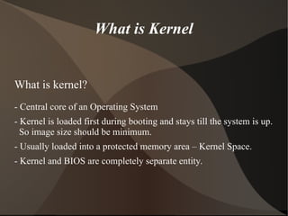 What is Kernel
What is kernel?
- Central core of an Operating System
- Kernel is loaded first during booting and stays till the system is up.
So image size should be minimum.
- Usually loaded into a protected memory area – Kernel Space.
- Kernel and BIOS are completely separate entity.
 
