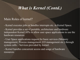 What is Kernel (Contd.)
Main Roles of kernel?
- Kernel executes jobs or handles interrupts etc. in Kernel Space.
- Kernel provides a set of portable, architecture and hardware
independent Kernel APIs to allow user space applications to use the
hardware resources.
- User Space applications request for basic services (Memory
management; Process management; I/O management etc.) through
system calls – Services provided by kernel.
- Kernel handles concurrent access and usage of hardware
resources.
 