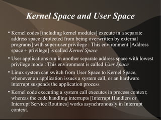 Kernel Space and User Space

Kernel codes [including kernel modules] execute in a separate
address space [protected from being overwritten by external
programs] with super-user privilege : This environment [Address
space + privilege] is called Kernel Space

User applications run in another separate address space with lowest
privilege mode : This environment is called User Space

Linux system can switch from User Space to Kernel Space,
whenever an application issues a system call, or an hardware
interrupt suspends the application process

Kernel code executing a system call executes in process context;
whereas the code handling interrupts [Interrupt Handlers or
Interrupt Service Routines] works asynchronously in Interrupt
context.
 