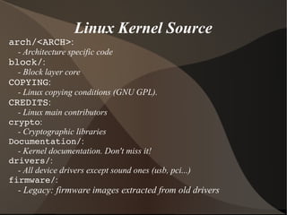 Linux Kernel Source
arch/<ARCH>:
- Architecture specific code
block/:
- Block layer core
COPYING:
- Linux copying conditions (GNU GPL).
CREDITS:
- Linux main contributors
crypto:
- Cryptographic libraries
Documentation/:
- Kernel documentation. Don't miss it!
drivers/:
- All device drivers except sound ones (usb, pci...)
firmware/:
- Legacy: firmware images extracted from old drivers
 