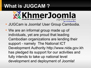 What is JUGCAM ?

●

●

JUGCam is Joomla! User Group Cambodia.
We are an informal group made up of
individuals, yet are proud that leading
Cambodian organizations are lending their
support - namely The National ICT
Development Authority http://www.nida.gov.kh
has pledged its support for our activities and
fully intends to take up national level
development and deployment of Joomla!

 