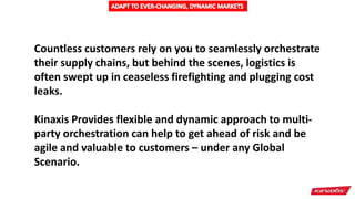 Countless customers rely on you to seamlessly orchestrate
their supply chains, but behind the scenes, logistics is
often swept up in ceaseless firefighting and plugging cost
leaks.
Kinaxis Provides flexible and dynamic approach to multi-
party orchestration can help to get ahead of risk and be
agile and valuable to customers – under any Global
Scenario.
 