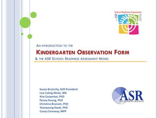 AN INTRODUCTION TO THE
KINDERGARTEN OBSERVATION FORM
& THE ASR SCHOOL READINESS ASSESSMENT MODEL
Susan Brutschy, ASR President
Lisa Colvig-Niclai, MA
Kim Carpenter, PhD
Penny Huang, PhD
Christina Branom, PhD
Yoonyoung Kwak, PhD
Casey Coneway, MPP
 