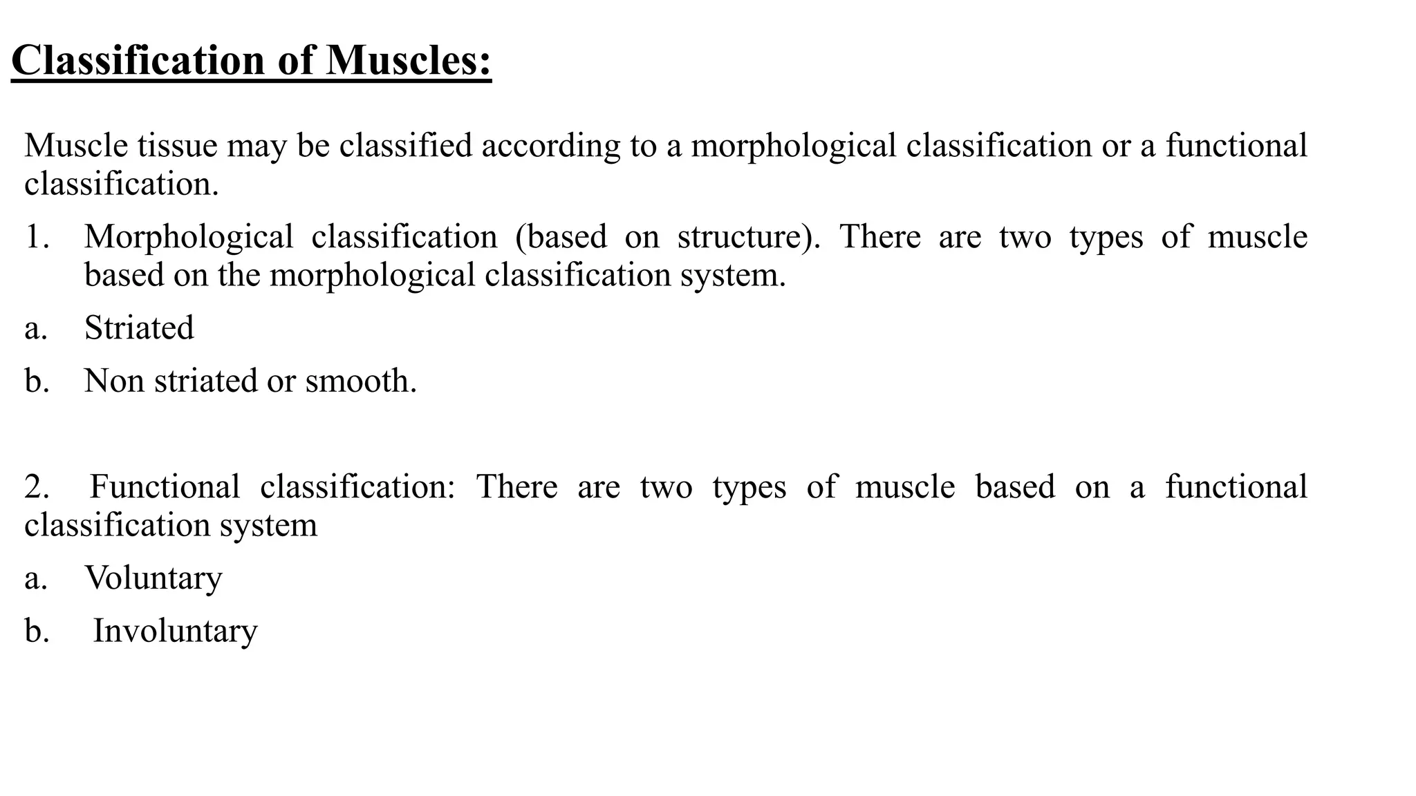 Classification of Muscles:
Muscle tissue may be classified according to a morphological classification or a functional
classification.
1. Morphological classification (based on structure). There are two types of muscle
based on the morphological classification system.
a. Striated
b. Non striated or smooth.
2. Functional classification: There are two types of muscle based on a functional
classification system
a. Voluntary
b. Involuntary
 