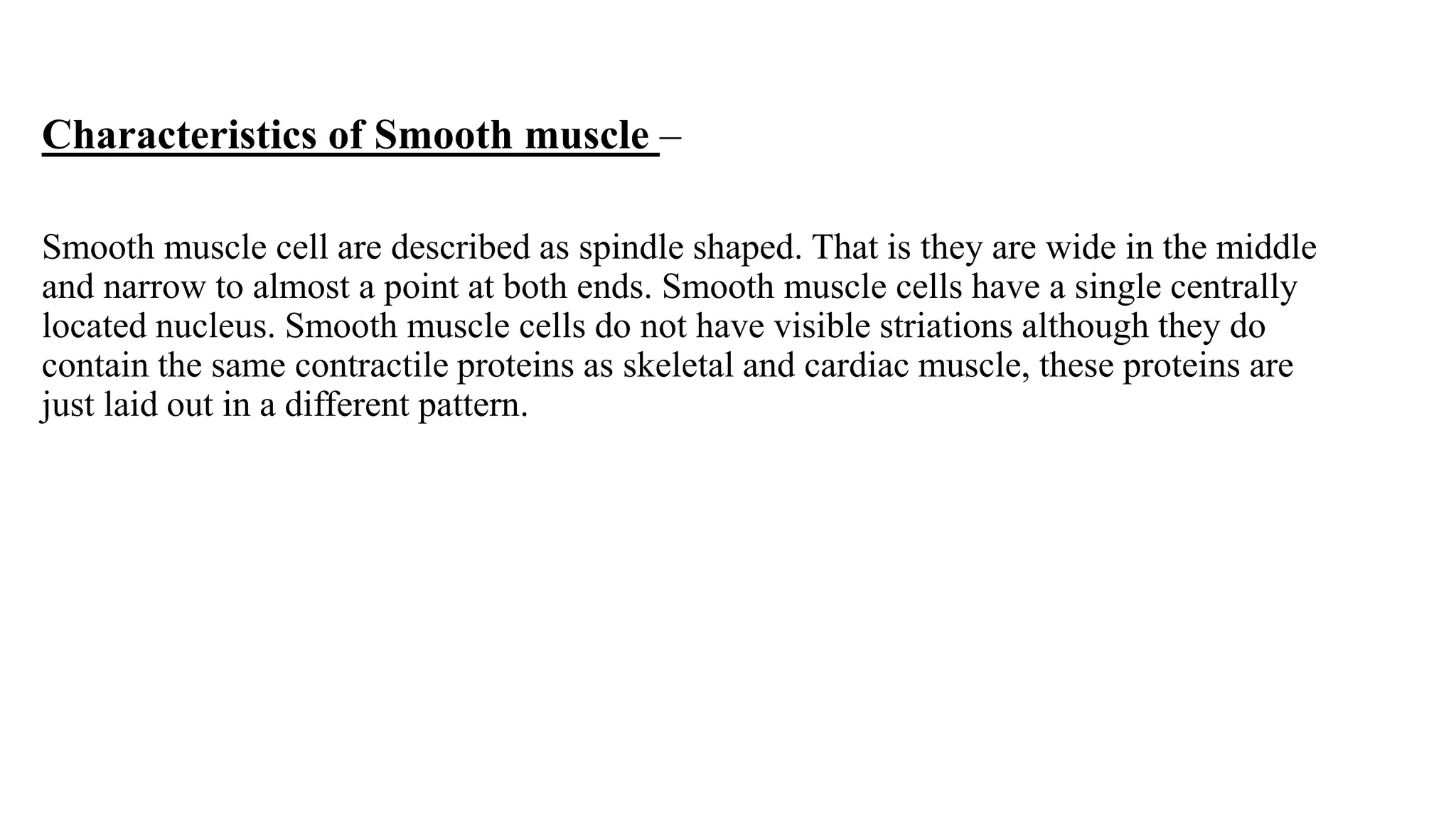 Characteristics of Smooth muscle –
Smooth muscle cell are described as spindle shaped. That is they are wide in the middle
and narrow to almost a point at both ends. Smooth muscle cells have a single centrally
located nucleus. Smooth muscle cells do not have visible striations although they do
contain the same contractile proteins as skeletal and cardiac muscle, these proteins are
just laid out in a different pattern.
 