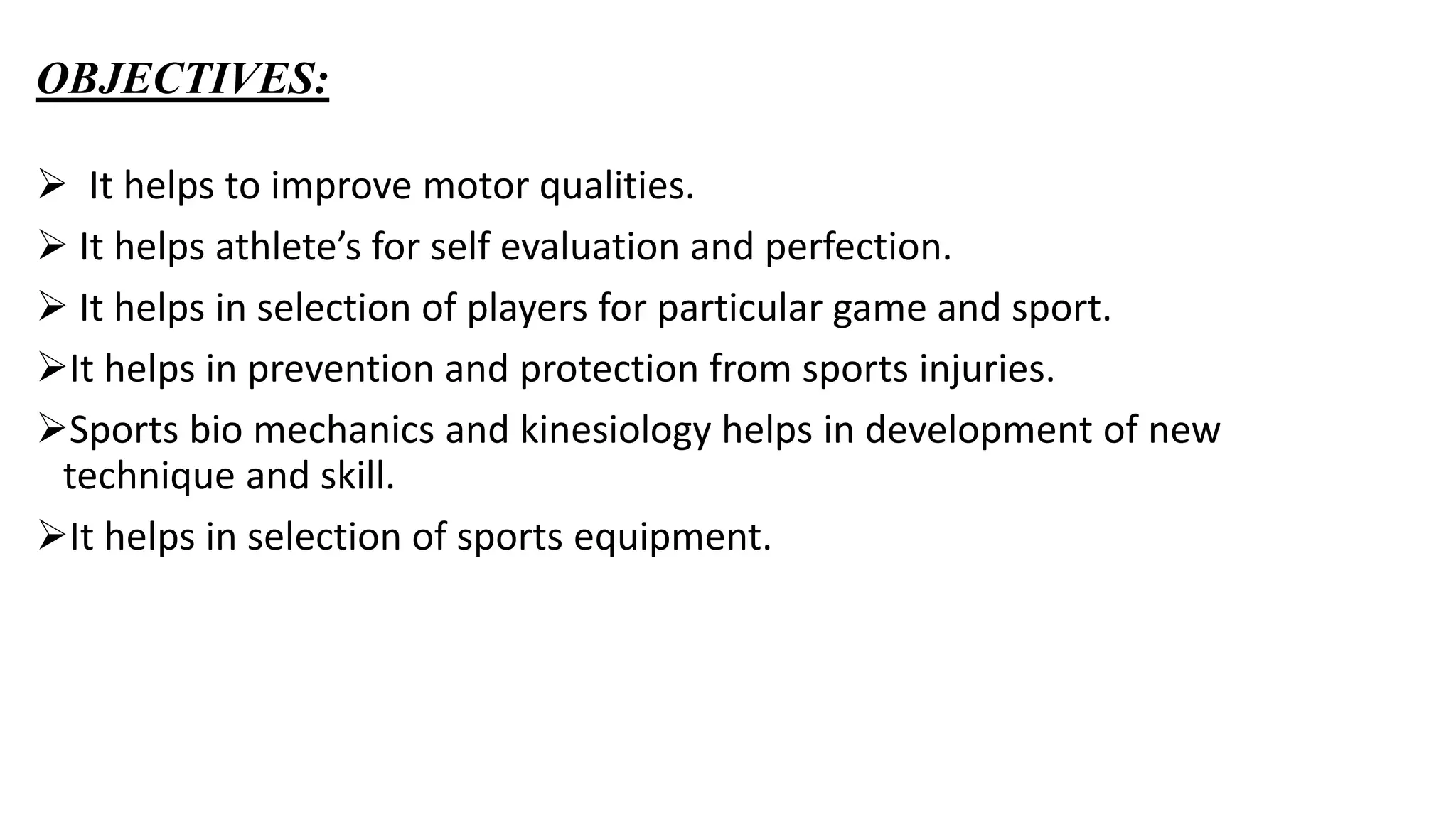 OBJECTIVES:
 It helps to improve motor qualities.
 It helps athlete’s for self evaluation and perfection.
 It helps in selection of players for particular game and sport.
It helps in prevention and protection from sports injuries.
Sports bio mechanics and kinesiology helps in development of new
technique and skill.
It helps in selection of sports equipment.
 