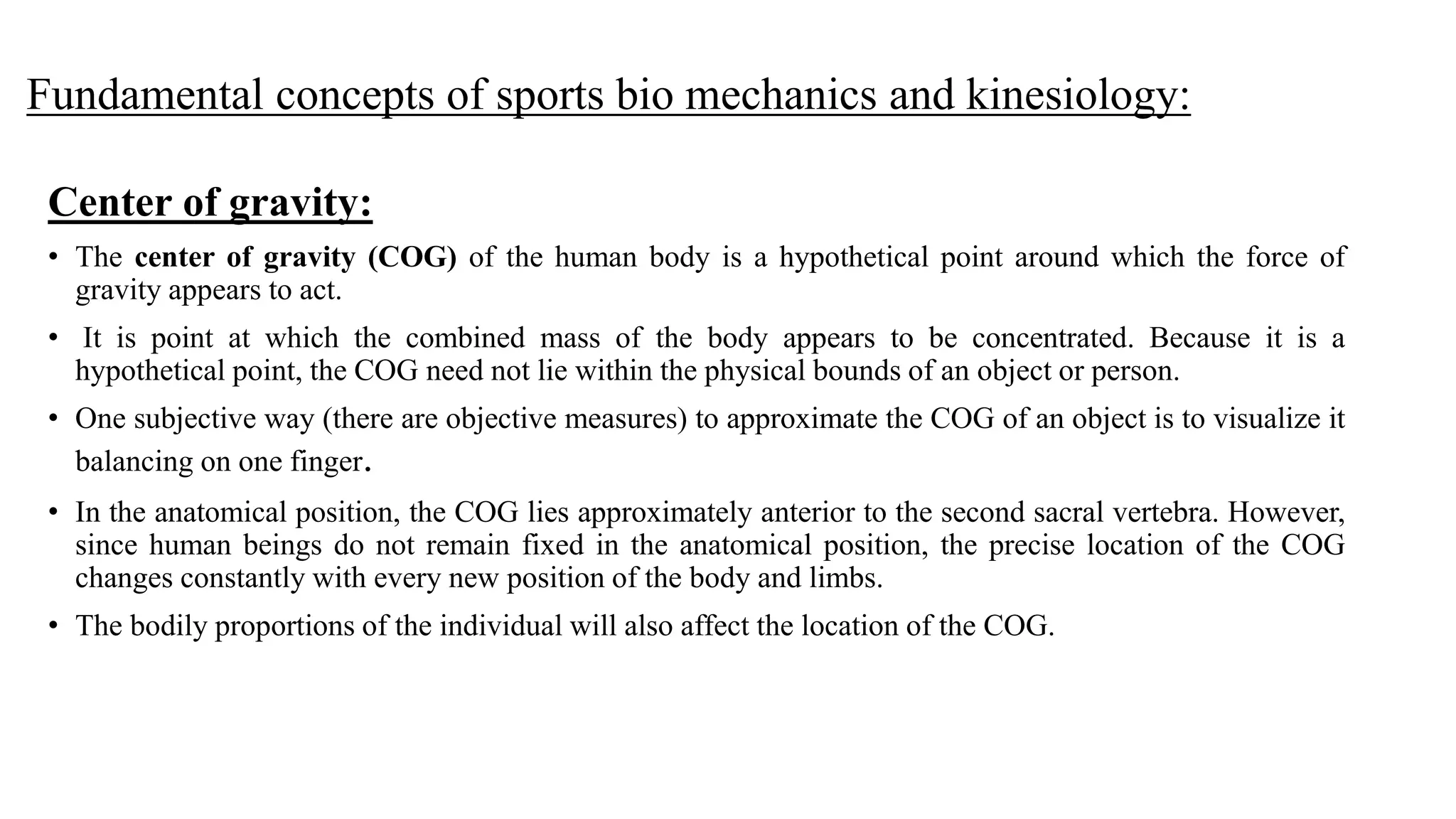 Fundamental concepts of sports bio mechanics and kinesiology:
Center of gravity:
• The center of gravity (COG) of the human body is a hypothetical point around which the force of
gravity appears to act.
• It is point at which the combined mass of the body appears to be concentrated. Because it is a
hypothetical point, the COG need not lie within the physical bounds of an object or person.
• One subjective way (there are objective measures) to approximate the COG of an object is to visualize it
balancing on one finger.
• In the anatomical position, the COG lies approximately anterior to the second sacral vertebra. However,
since human beings do not remain fixed in the anatomical position, the precise location of the COG
changes constantly with every new position of the body and limbs.
• The bodily proportions of the individual will also affect the location of the COG.
 