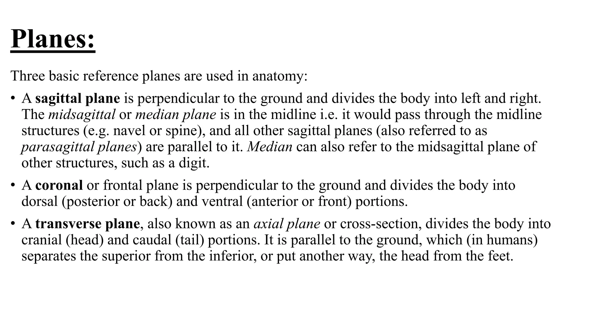 Planes:
Three basic reference planes are used in anatomy:
• A sagittal plane is perpendicular to the ground and divides the body into left and right.
The midsagittal or median plane is in the midline i.e. it would pass through the midline
structures (e.g. navel or spine), and all other sagittal planes (also referred to as
parasagittal planes) are parallel to it. Median can also refer to the midsagittal plane of
other structures, such as a digit.
• A coronal or frontal plane is perpendicular to the ground and divides the body into
dorsal (posterior or back) and ventral (anterior or front) portions.
• A transverse plane, also known as an axial plane or cross-section, divides the body into
cranial (head) and caudal (tail) portions. It is parallel to the ground, which (in humans)
separates the superior from the inferior, or put another way, the head from the feet.
 