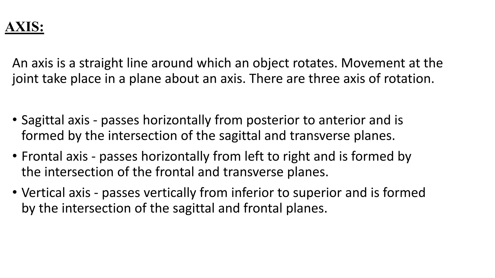 AXIS:
An axis is a straight line around which an object rotates. Movement at the
joint take place in a plane about an axis. There are three axis of rotation.
• Sagittal axis - passes horizontally from posterior to anterior and is
formed by the intersection of the sagittal and transverse planes.
• Frontal axis - passes horizontally from left to right and is formed by
the intersection of the frontal and transverse planes.
• Vertical axis - passes vertically from inferior to superior and is formed
by the intersection of the sagittal and frontal planes.
 