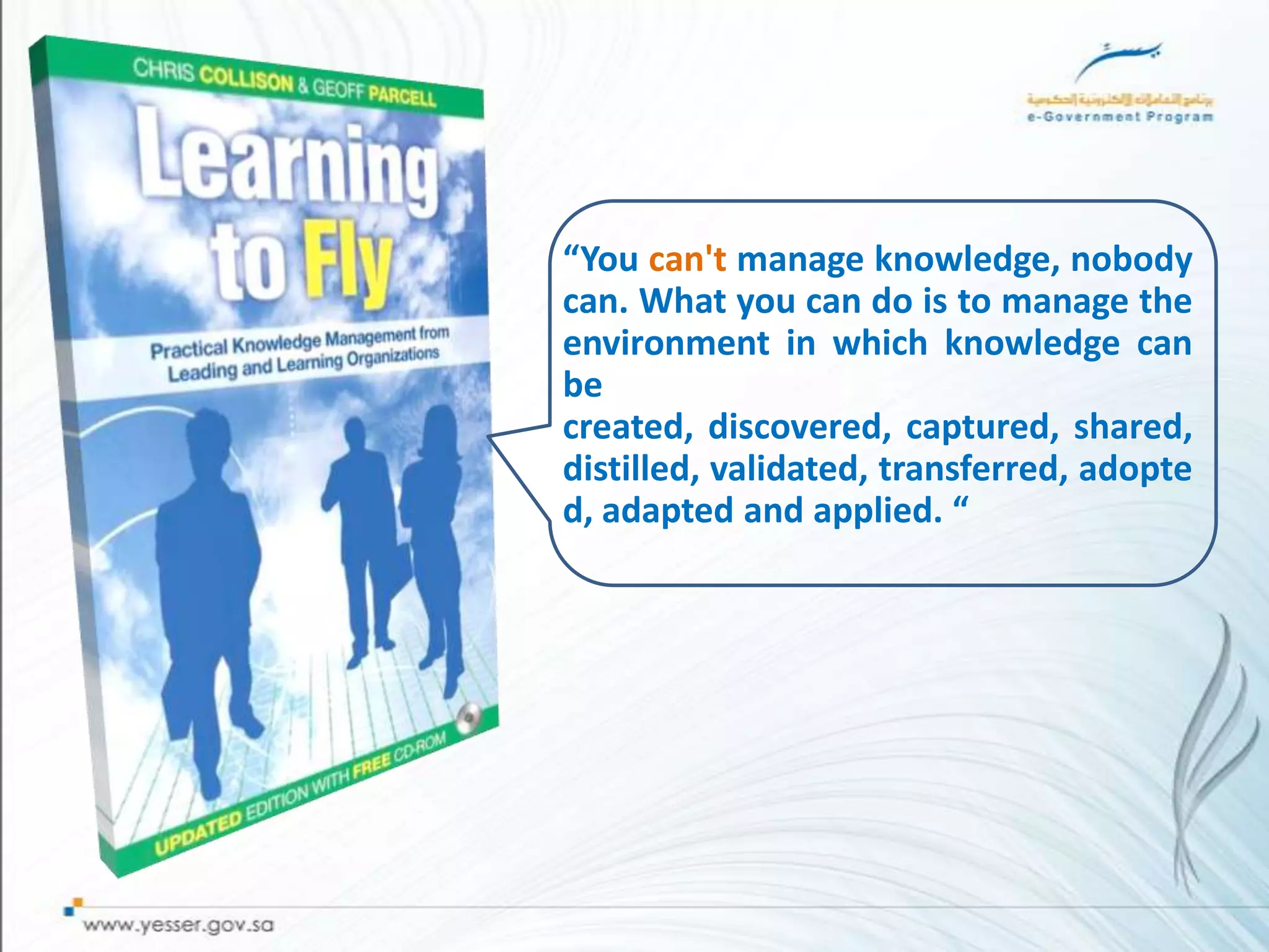 “You can't manage knowledge, nobody
can. What you can do is to manage the
environment in which knowledge can
be
created, discovered, captured, shared,
distilled, validated, transferred, adopte
d, adapted and applied. “
 
