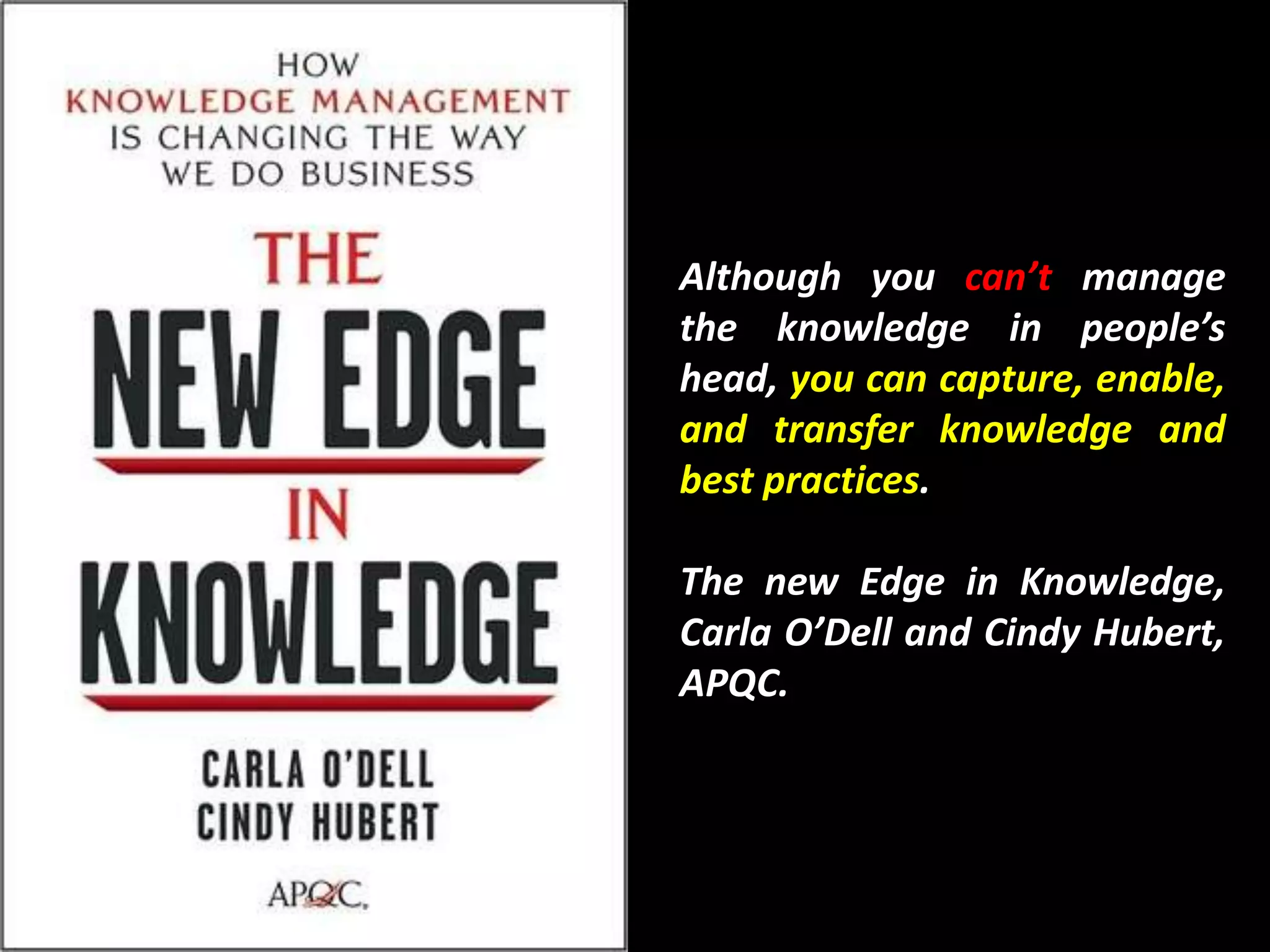 Although you can’t manage
the knowledge in people’s
head, you can capture, enable,
and transfer knowledge and
best practices.

The new Edge in Knowledge,
Carla O’Dell and Cindy Hubert,
APQC.
 