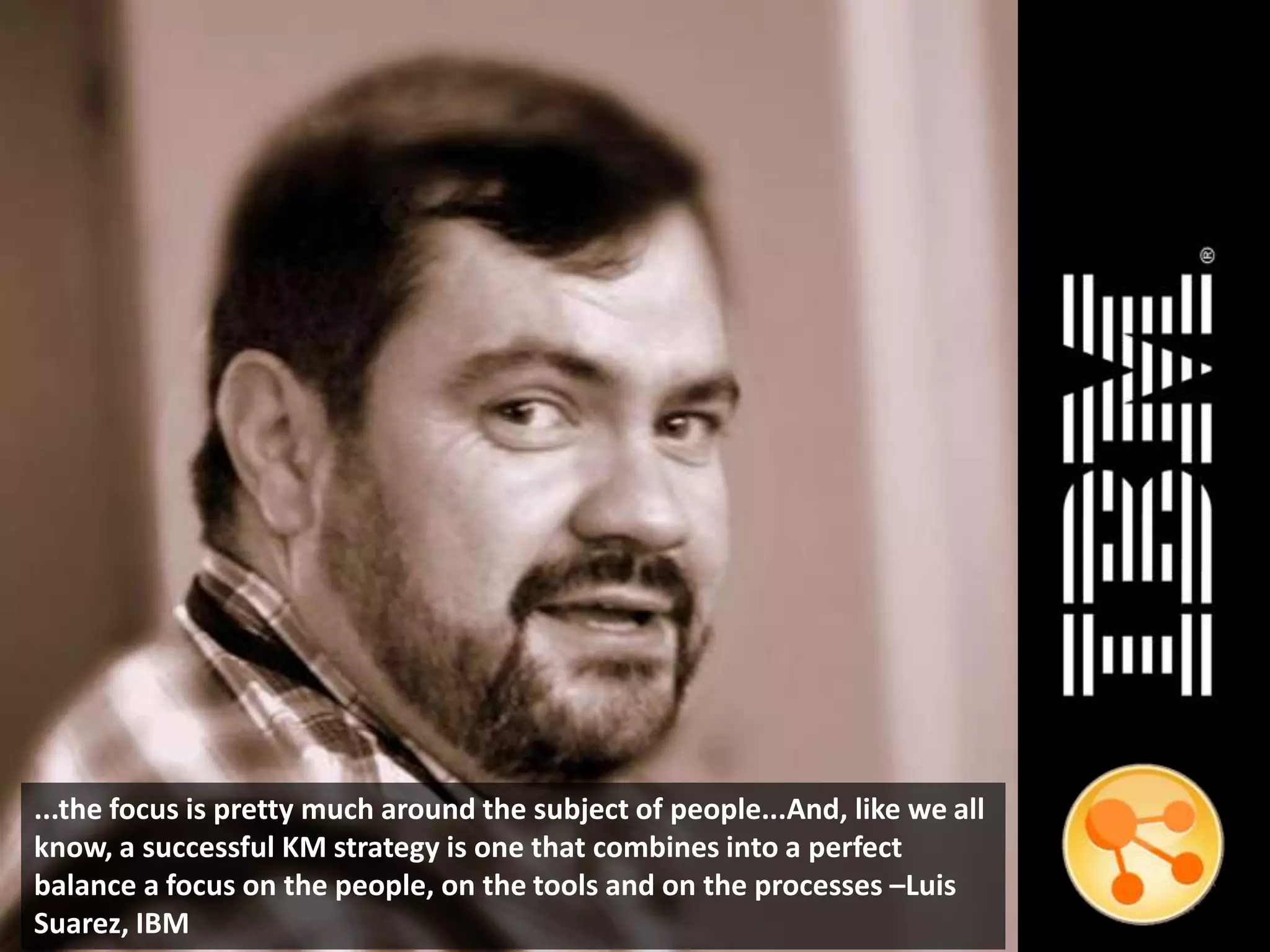 ...the focus is pretty much around the subject of people...And, like we all
know, a successful KM strategy is one that combines into a perfect
balance a focus on the people, on the tools and on the processes –Luis
Suarez, IBM
 