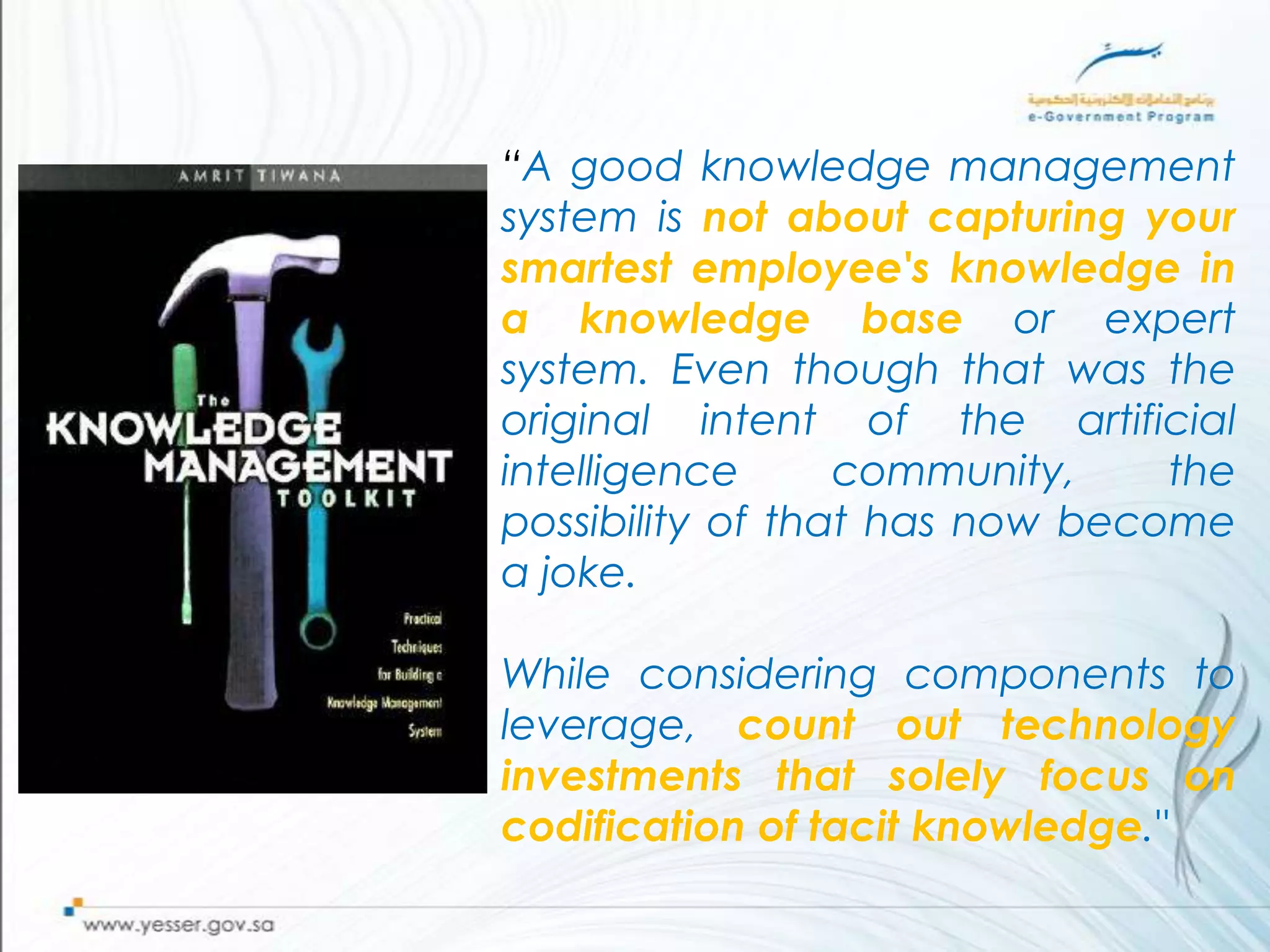 “A good knowledge management
system is not about capturing your
smartest employee's knowledge in
a knowledge base or expert
system. Even though that was the
original intent of the artificial
intelligence      community,    the
possibility of that has now become
a joke.

While considering components to
leverage, count out technology
investments that solely focus on
codification of tacit knowledge."
 