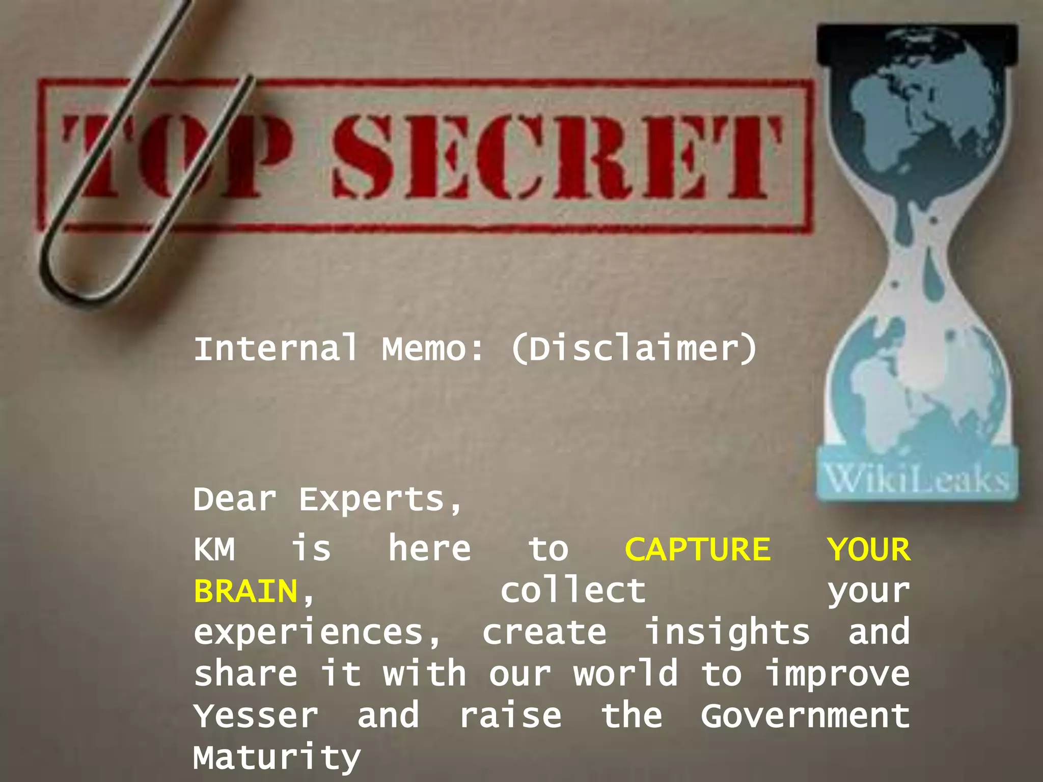 Internal Memo: (Disclaimer)



Dear Experts,
KM   is  here   to   CAPTURE  YOUR
BRAIN,         collect        your
experiences, create insights and
share it with our world to improve
Yesser and raise the Government
Maturity
 